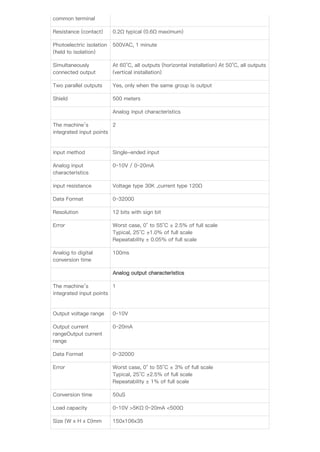 common terminal
Resistance (contact) 0.2Ω typical (0.6Ω maximum)
Photoelectric isolation
(ﬁeld to isolation)
500VAC, 1 minute
Simultaneously
connected output
At 60°C, all outputs (horizontal installation) At 50°C, all outputs
(vertical installation)
Two parallel outputs Yes, only when the same group is output
Shield 500 meters
Analog input characteristics
The machine’s
integrated input points
2
input method Single-ended input
Analog input
characteristics
0~10V / 0~20mA
input resistance Voltage type 30K ,current type 120Ω
Data Format 0~32000
Resolution 12 bits with sign bit
Error Worst case, 0° to 55°C ± 2.5% of full scale
Typical, 25°C ±1.0% of full scale
Repeatability ± 0.05% of full scale
Analog to digital
conversion time
100ms
Analog output characteristics
The machine’s
integrated input points
1
Output voltage range 0~10V
Output current
rangeOutput current
range
0~20mA
Data Format 0~32000
Error Worst case, 0° to 55°C ± 3% of full scale
Typical, 25°C ±2.5% of full scale
Repeatability ± 1% of full scale
Conversion time 50uS
Load capacity 0~10V >5KΩ 0~20mA <500Ω
Size (W x H x D)mm 150x106x35
 
