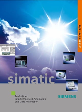 simatic
The information provided in this catalog contains descriptions
or characteristics of performance which in case of actual use
do not always apply as described or which may change as a
result of further development of the products. An obligation
to provide the respective characteristics shall only exist if
expressly agreed in the terms of contract. Availability and
technical specifications are subject to change without notice.
s
s
CatalogST70·2005
Siemens AG
Automation and Drives
Industrial Automation Systems
Postfach 4848
90437 NÜRNBERG
FEDERAL REPUBLIC OF GERMANY
www.siemens.com/automation Order No.: E86060-K4670-A111-A9-7600
CatalogST70·2005
ProductsforTotallyIntegrated
AutomationandMicroAutomation
Products for
Totally Integrated Automation
and Micro Automation
 