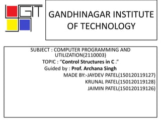 GANDHINAGAR INSTITUTE
OF TECHNOLOGY
SUBJECT : COMPUTER PROGRAMMING AND
UTILIZATION(2110003)
TOPIC : “Control Structures in C .”
Guided by : Prof. Archana Singh
MADE BY:-JAYDEV PATEL(150120119127)
KRUNAL PATEL(150120119128)
JAIMIN PATEL(150120119126)
 