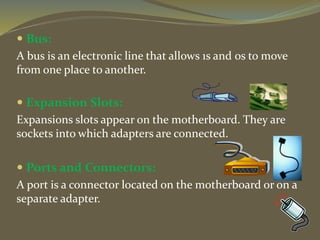  Bus:
A bus is an electronic line that allows 1s and 0s to move
from one place to another.
 Expansion Slots:
Expansions slots appear on the motherboard. They are
sockets into which adapters are connected.
 Ports and Connectors:
A port is a connector located on the motherboard or on a
separate adapter.
 
