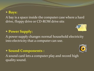  Bays:
A bay is a space inside the computer case where a hard
drive, floppy drive or CD-ROM drive sits
 Power Supply:
A power supply changes normal household electricity
into electricity that a computer can use.
 Sound Components :
A sound card lets a computer play and record high
quality sound.
 