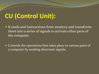 CU (Control Unit):
 It reads and instructions from memory and transforms
them into a series of signals to activate other parts of
the computer.
 Controls the operations that takes place in various parts of
a computer by sending electronic signals.
 