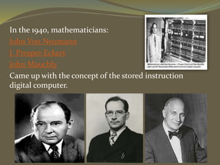 In the 1940, mathematicians:
John Von Neumann
J. Presper Eckert
John Mauchly
Came up with the concept of the stored instruction
digital computer.
 