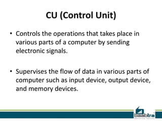 CU (Control Unit)
• Controls the operations that takes place in
various parts of a computer by sending
electronic signals.
• Supervises the flow of data in various parts of
computer such as input device, output device,
and memory devices.
 