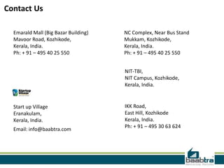 Contact Us
Emarald Mall (Big Bazar Building)
Mavoor Road, Kozhikode,
Kerala, India.
Ph: + 91 – 495 40 25 550
NC Complex, Near Bus Stand
Mukkam, Kozhikode,
Kerala, India.
Ph: + 91 – 495 40 25 550
Start up Village
Eranakulam,
Kerala, India.
Email: info@baabtra.com
IKK Road,
East Hill, Kozhikode
Kerala, India.
Ph: + 91 – 495 30 63 624
NIT-TBI,
NIT Campus, Kozhikode,
Kerala, India.
 