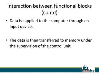 Interaction between functional blocks
(contd)
• Data is supplied to the computer through an
input device.
• The data is then transferred to memory under
the supervision of the control unit.
 
