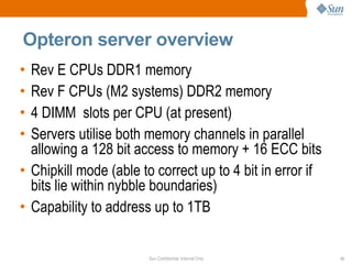 Opteron server overview Rev E CPUs DDR1 memory Rev F CPUs (M2 systems) DDR2 memory 4 DIMM  slots per CPU (at present) Servers utilise both memory channels in parallel allowing a 128 bit access to memory + 16 ECC bits Chipkill mode (able to correct up to 4 bit in error if bits lie within nybble boundaries) Capability to address up to 1TB 