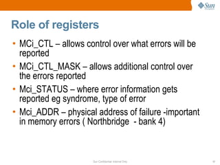Role of registers MCi_CTL – allows control over what errors will be reported MCi_CTL_MASK – allows additional control over the errors reported Mci_STATUS – where error information gets reported eg syndrome, type of error Mci_ADDR – physical address of failure -important in memory errors ( Northbridge  - bank 4) 