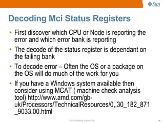 Decoding Mci Status Registers First discover which CPU or Node is reporting the error and which error bank is reporting The decode of the status register is dependant on the failing bank To decode error – Often the OS or a package on the OS will do much of the work for you If you have a Windows system available then consider using MCAT ( machine check analysis tool) http://www.amd.com/gb-uk/Processors/TechnicalResources/0,,30_182_871_9033,00.html 