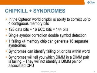 CHIPKILL + SYNDROMES In the Opteron world chipkill is ability to correct up to 4 contiguous memory bits 128 data bits + 16 ECC bits = 144 bits Single symbol correction double symbol detection 1 failing x4 memory chip can generate 16 separate syndromes Syndromes can identify failing bit or bits within word Syndromes will tell you which DIMM in a DIMM pair is failing. - They will not identify a DIMM pair or associated CPU 