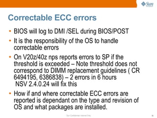 Correctable ECC errors BIOS will log to DMI /SEL during BIOS/POST It is the responsibility of the OS to handle correctable errors On V20z/40z nps reports errors to SP if the threshold is exceeded – Note threshold does not correspond to DIMM replacement guidelines ( CR 6494195, 6386838) – 2 errors in 6 hours  NSV 2.4.0.24 will fix this How if and where correctable ECC errors are reported is dependant on the type and revision of OS and what packages are installed. 
