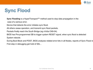 Sync Flood Sync Flooding  is a HyperTransport™ method used to stop  data propagation in the case of a serious error. Device that detects the error initiates sync flood. All others cease operation, and transmit sync flood packets. Packets finally reach the South Bridge (eg nVidia CK8-04). BIOS has Pre-programmed SB to trigger system RESET signal, when sync flood  is detected System reboots During Boot Block and POST, BIOS analyzes related error bits in all Nodes, reports of Sync Flood reasons First step in debugging get hold of SEL . 