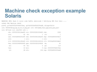 Machine check exception example Solaris WARNING: MCE: Bank 2: error code 0x863, mserrcode = 0x0ifying DMI Pool Data .... sched: #mc Machine check pid=0, pc=0xfffffffffb8233ea, sp=0xfffffe8000293ad8, eflags=0x216 cr0: 8005003b<pg,wp,ne,et,ts,mp,pe> cr4: 6f0<xmme,fxsr,pge,mce,pae,pse> cr2: 8073c62 cr3: d3a7000 cr8: c rdi: ffffffff812dadf0 rsi: ffffffff815f4df0 rdx:  1000 rcx:  42  r8:  1  r9:  1 rax: fffffe8000293c80 rbx: ffffffff81282e00 rbp: fffffe8000293b10 r10:  1 r11:  1 r12:  0 r13: ffffffff81282e00 r14: ffffffff81283318 r15: fffffe800025db40 fsb: ffffffff80000000 gsb: ffffffff81034000  ds:  43 es:  43  fs:  0  gs:  1c3 trp:  12 err:  0 rip: fffffffffb8233ea cs:  28 rfl:  216 rsp: fffffe8000293ad8 