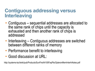 Contiguous addressing versus Interleaving Contiguous – sequential addresses are allocated to the same rank of chips until the capacity is exhausted and then another rank of chips is addressed Interleaving – Contiguous addresses are switched between different ranks of memory  Performance benefit to interleaving Good discussion at URL:  http://systems-tsc/twiki/pub/Products/SunFireX4100FaqPts/OpteronMemInterlvNotes.pdf 