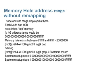 Memory Hole address  range    without remapping Node address range displayed at boot. Each Node has 4GB  node 0 has “lost” memory (a 4G address range would be 000000000000000-00000000ffffffff) Memory hole exists between dfffffff and fffffff =20000000 [root@va64-x4100f-gmp03 log]# pwd /var/log [root@va64-x4100f-gmp03 log]# grep -i Bootmem mess* Bootmem setup node 0 000000000000000-00000000dfffffff Bootmem setup node 1 0000000100000000-00000001ffffffff 