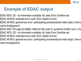 Example of EDAC output EDAC MC0: CE - no information available: k8_edac Error Overflow set EDAC k8 MC0: extended error code: ECC chipkill x4 error EDAC k8 MC0: general bus error: participating processor(local node origin), time-out(no timeout) memory transaction type(generic read), mem or i/o(mem access), cache level(generic) EDAC MC0: CE page 0x1fe8e0, offset 0x128, grain 8, syndrome 0x3faf, row 3, channel 1, label "": k8_edac EDAC MC0: CE - no information available: k8_edac Error Overflow set EDAC k8 MC0: extended error code: ECC chipkill x4 error EDAC k8 MC0: general bus error: participating processor(local node origin), time-out(no timeout) memory transaction type(generic read), mem or i/o(mem access), cache level(generic) 