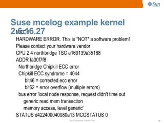 MCE 1 HARDWARE ERROR. This is *NOT* a software problem! Please contact your hardware vendor CPU 2 4 northbridge TSC e169139a35188 ADDR fa00f7f8 Northbridge Chipkill ECC error Chipkill ECC syndrome = 4044 bit46 = corrected ecc error bit62 = error overflow (multiple errors) bus error 'local node response, request didn't time out generic read mem transaction memory access, level generic' STATUS d422400040080a13 MCGSTATUS 0 Suse mcelog example kernel 2.6.16.27  