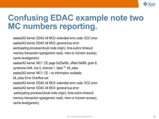Confusing EDAC example note two MC numbers reporting. eaebe242 kernel: EDAC k8 MC0: extended error code: ECC error eaebe242 kernel: EDAC k8 MC0: general bus error: participating processor(local node origin), time-out(no timeout) memory transaction type(generic read), mem or i/o(mem access), cache level(generic) eaebe242 kernel: MC1: CE page 0x25a58c, offset 0x688, grain 8, syndrome 0xf4, row 0, channel 1, label "": k8_edac eaebe242 kernel: MC1: CE - no information available: k8_edac Error Overflow set eaebe242 kernel: EDAC k8 MC0: extended error code: ECC error eaebe242 kernel: EDAC k8 MC0: general bus error: participating processor(local node origin), time-out(no timeout) memory transaction type(generic read), mem or i/o(mem access), cache level(generic) 