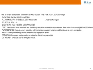 fmd: [ID 441519 daemon.error] SUNW-MSG-ID: AMD-8000-3K, TYPE: Fault, VER: 1, SEVERITY: Major EVENT-TIME: Sat Mar 10 00:52:13 MET 2007 PLATFORM: Sun Fire X4100 Server, CSN: 0606AN1288  , HOSTNAME: siegert SOURCE: eft, REV: 1.16 EVENT-ID: 13441a52-c465-629b-ca9d-fc77b0e66354 DESC: The number of errors associated with this memory module has exceeded acceptable levels.  Refer to http://sun.com/msg/AMD-8000-3K for more information. AUTO-RESPONSE: Pages of memory associated with this memory module are being removed from service as errors are reported. IMPACT: Total system memory capacity will be reduced as pages are retired. REC-ACTION: Schedule a repair procedure to replace the affected memory module. Use fmdump -v -u <EVENT_ID> to identify the module. 