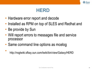 HERD Hardware error report and decode Installed as RPM on top of SLES and Redhat and Be provide by Sun Will report errors to messages file and service processor Same command line options as mcelog http://nsgtwiki.sfbay.sun.com/twiki/bin/view/Galaxy/HERD 
