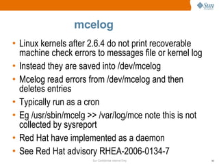 mcelog Linux kernels after 2.6.4 do not print recoverable machine check errors to messages file or kernel log Instead they are saved into /dev/mcelog Mcelog read errors from /dev/mcelog and then deletes entries Typically run as a cron Eg /usr/sbin/mcelg >> /var/log/mce note this is not collected by sysreport Red Hat have implemented as a daemon See Red Hat advisory RHEA-2006-0134-7 Linux kernels after 2.6.4 do not print do not print recoverable machine check errors to messages file or kernel log Instead they are saved into /dev/mcelog Mcelog read errors from /dev/mcelog and then deletes entries Typically run as a cron Eg /usr/sbin/mcelg >> /var/log/mce Red hat will/have implemented as a daemon See Red Hat advisory  