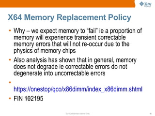 X64 Memory Replacement Policy Why – we expect memory to “fail” ie a proportion of memory will experience transient correctable memory errors that will not re-occur due to the physics of memory chips Also analysis has shown that in general, memory does not degrade ie correctable errors do not degenerate into uncorrectable errors https://onestop/qco/x86dimm/index_x86dimm.shtml FIN 102195 02195 