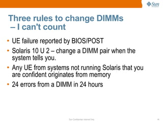 Three rules to change DIMMs  – I can't count UE failure reported by BIOS/POST Solaris 10 U 2 – change a DIMM pair when the system tells you. Any UE from systems not running Solaris that you are confident originates from memory 24 errors from a DIMM in 24 hours 