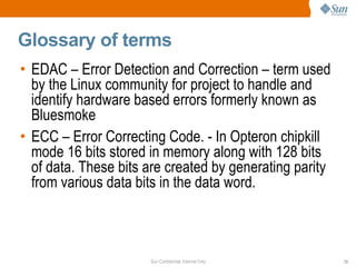 Glossary of terms EDAC – Error Detection and Correction – term used by the Linux community for project to handle and identify hardware based errors formerly known as Bluesmoke ECC – Error Correcting Code. - In Opteron chipkill mode 16 bits stored in memory along with 128 bits of data. These bits are created by generating parity from various data bits in the data word. 