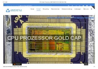 27.1.2020 CPU Ankauf - Recycling - ARBITRAGE RECYCLING SOLUTION
https://www.arbitrage-recycling.com/cpu-ankauf-recycling/ 1/7
CPU PROZESSOR GOLD CAP
Wir unterscheiden in erster Linie nach dem
unterschiedlichen Prozessoren wie z
• Pentium 4, AMD-Athlon Kunststoff-Prozessor, Prozessor besitzt keine Gold-Pins Ohne Kühlung
• Kunststoff-Prozessor ohne Kühlung
• Hauptprozessor PVC schwarz, mit und ohne Kühlung
• Hauptprozessor PVC mit Kupferkern besitzt Gold Pins ohne Kühlung
• Hauptprozessoren AM4 Ryzen, AM3, AM3+
• Keramik-Prozessoren Intel Pentium / 286 / 386 / 486, AMD, mit und ohne Kühlkörper
• Hauptprozessoren diverse Art, mit und ohne Kühlkörper
• Slot CPU, mit und ohne Aufbau ohne Kühler, Lüfter und PVC mit Zentraleinheit in der Mitte der Platine ansons
Es gibt eine Vielzahl von Prozessoren, auch genannt CPU´s. Die einfachste Sortierung ist hier zuerst, alles was
und Haptik hat zu einander zu legen.
• CPU´s aus Keramik- hier gibt es eine weitere Unterteilung nach Keramik-Prozessoren mit und ohne Goldcap,
oder mit Kühlkörper.
• CPU´s aus Plastik (Kunststoff)- hier gibt es eine weitere Unterteilung in Kunststoff Prozessoren ohne Kühlkörp
sowie mit und ohne Pins. Seltener gibt es CPU´s die schwarz sind und einen Kühlkörper besitzen. Diese heißen
schwarz.
• IC´s aus Keramik und Plastik (Kunststoff)
Haben Sie Fragen? (+49) 02234-9279153 | info@arbitrage-recycling.com       
Home Ankauf Recycling Recommerces Datenvernichtung Leistungen Über uns 

Deutsch
 