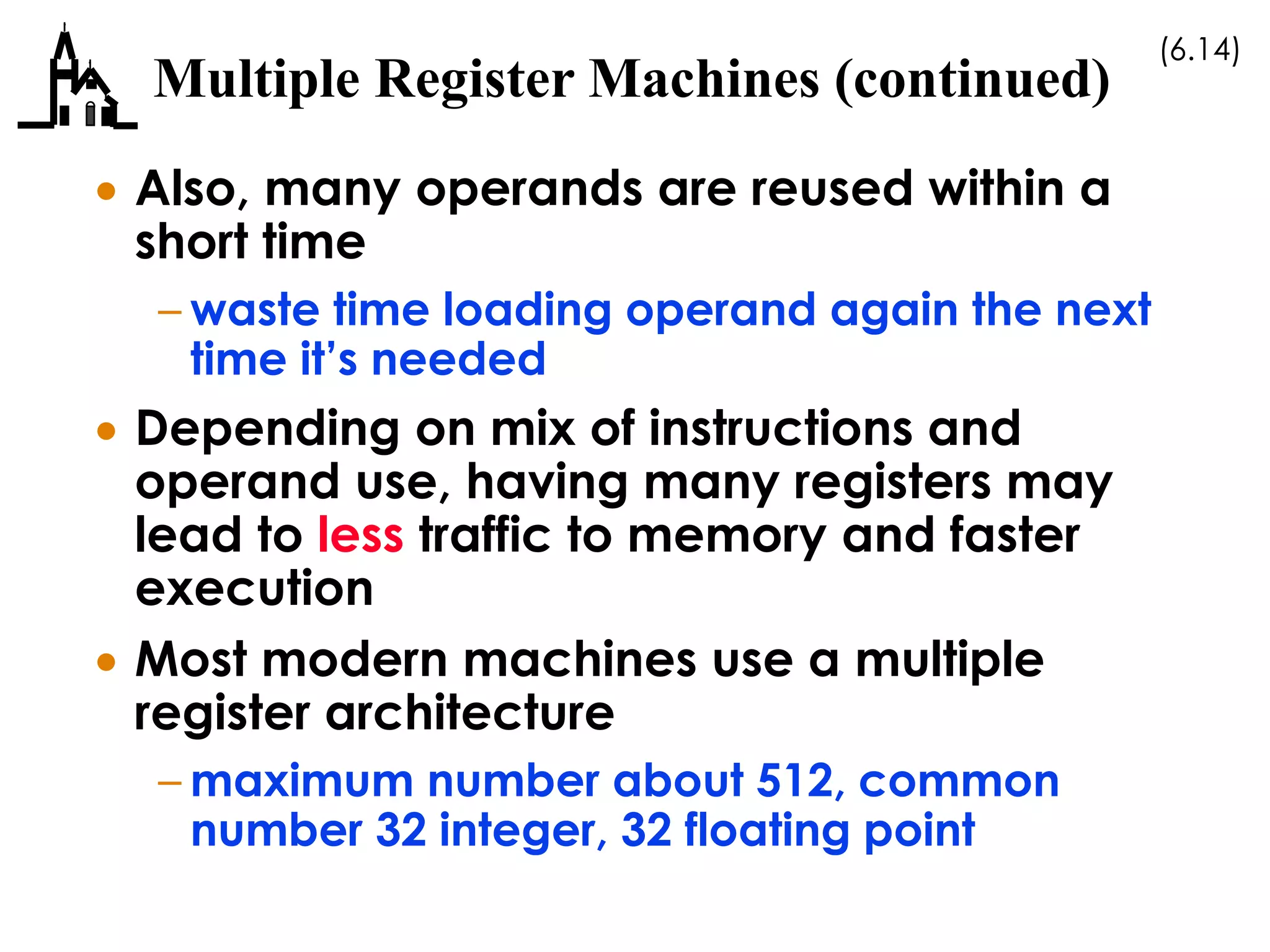 (6.14)
Multiple Register Machines (continued)
 Also, many operands are reused within a
short time
– waste time loading operand again the next
time it’s needed
 Depending on mix of instructions and
operand use, having many registers may
lead to less traffic to memory and faster
execution
 Most modern machines use a multiple
register architecture
– maximum number about 512, common
number 32 integer, 32 floating point
 