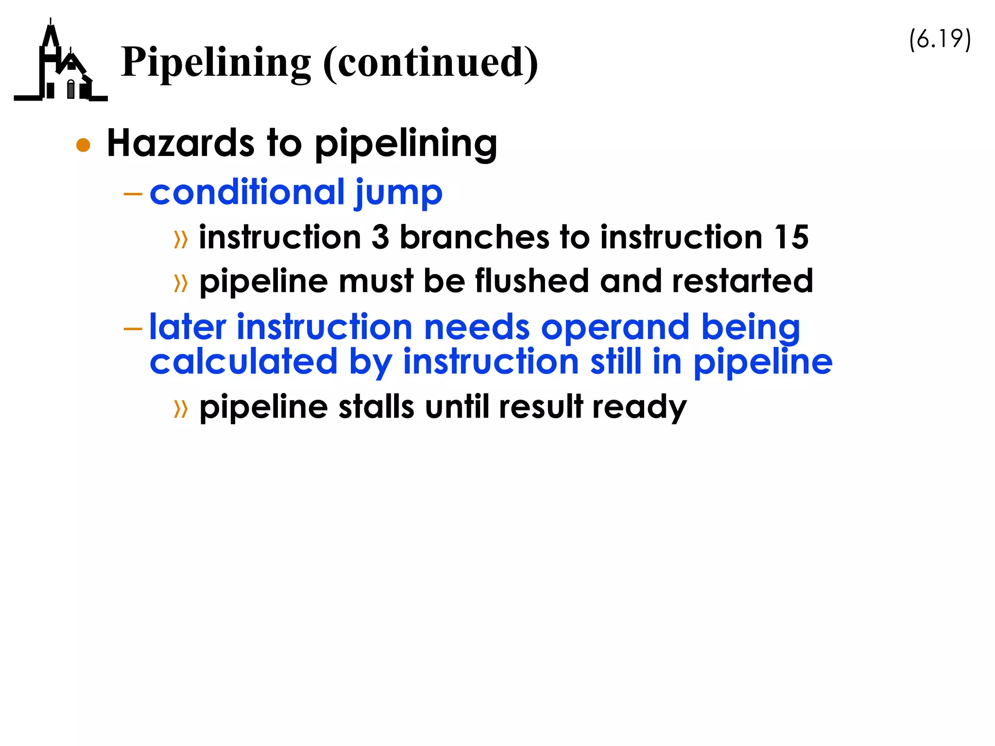(6.19)
Pipelining (continued)
 Hazards to pipelining
– conditional jump
» instruction 3 branches to instruction 15
» pipeline must be flushed and restarted
– later instruction needs operand being
calculated by instruction still in pipeline
» pipeline stalls until result ready
 
