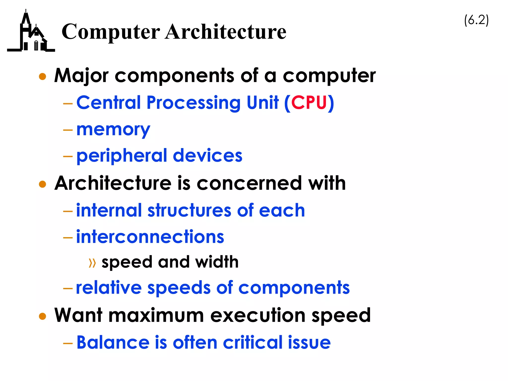 (6.2)
Computer Architecture
 Major components of a computer
– Central Processing Unit (CPU)
– memory
– peripheral devices
 Architecture is concerned with
– internal structures of each
– interconnections
» speed and width
– relative speeds of components
 Want maximum execution speed
– Balance is often critical issue
 