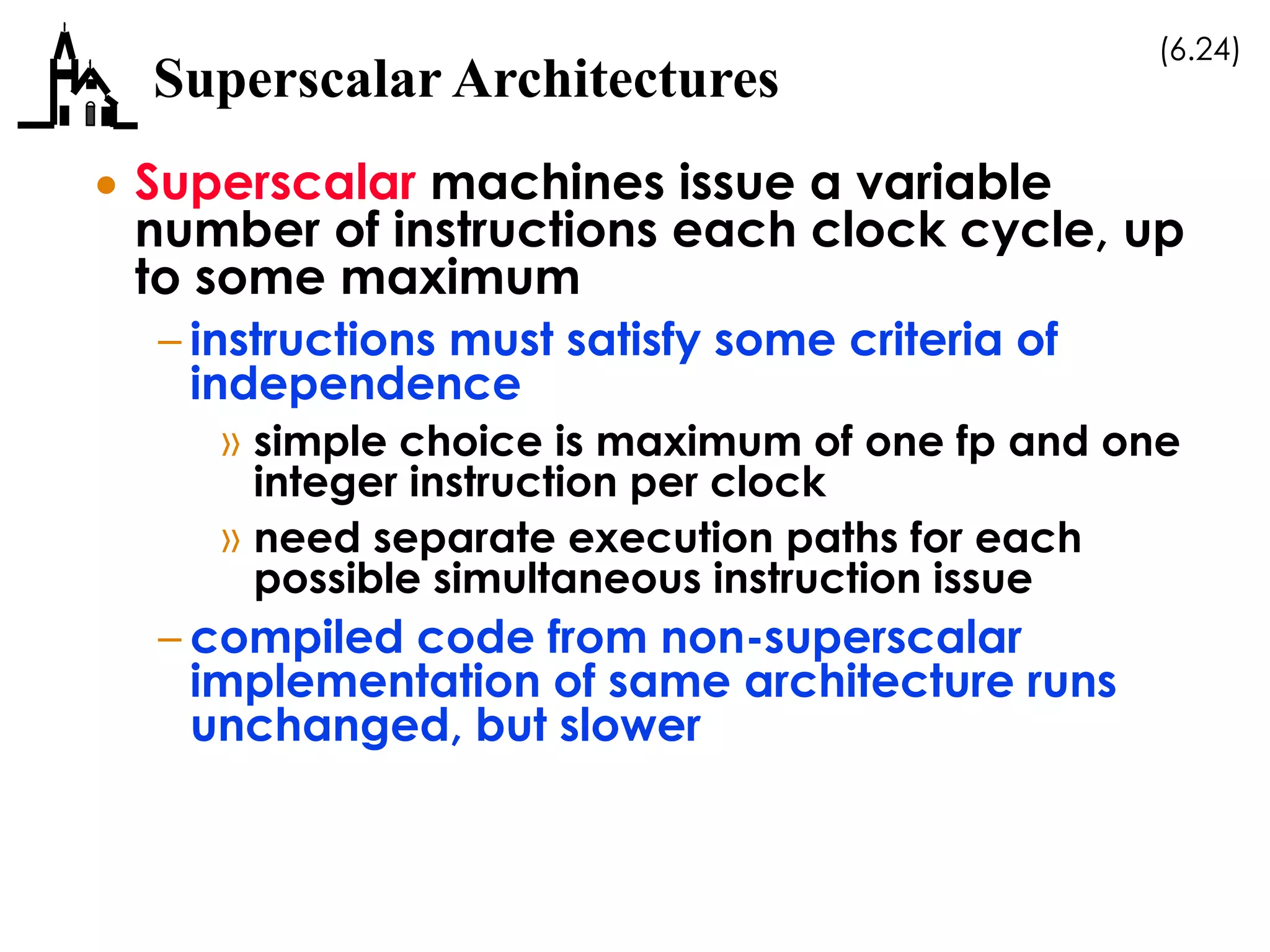 (6.24)
Superscalar Architectures
 Superscalar machines issue a variable
number of instructions each clock cycle, up
to some maximum
– instructions must satisfy some criteria of
independence
» simple choice is maximum of one fp and one
integer instruction per clock
» need separate execution paths for each
possible simultaneous instruction issue
– compiled code from non-superscalar
implementation of same architecture runs
unchanged, but slower
 