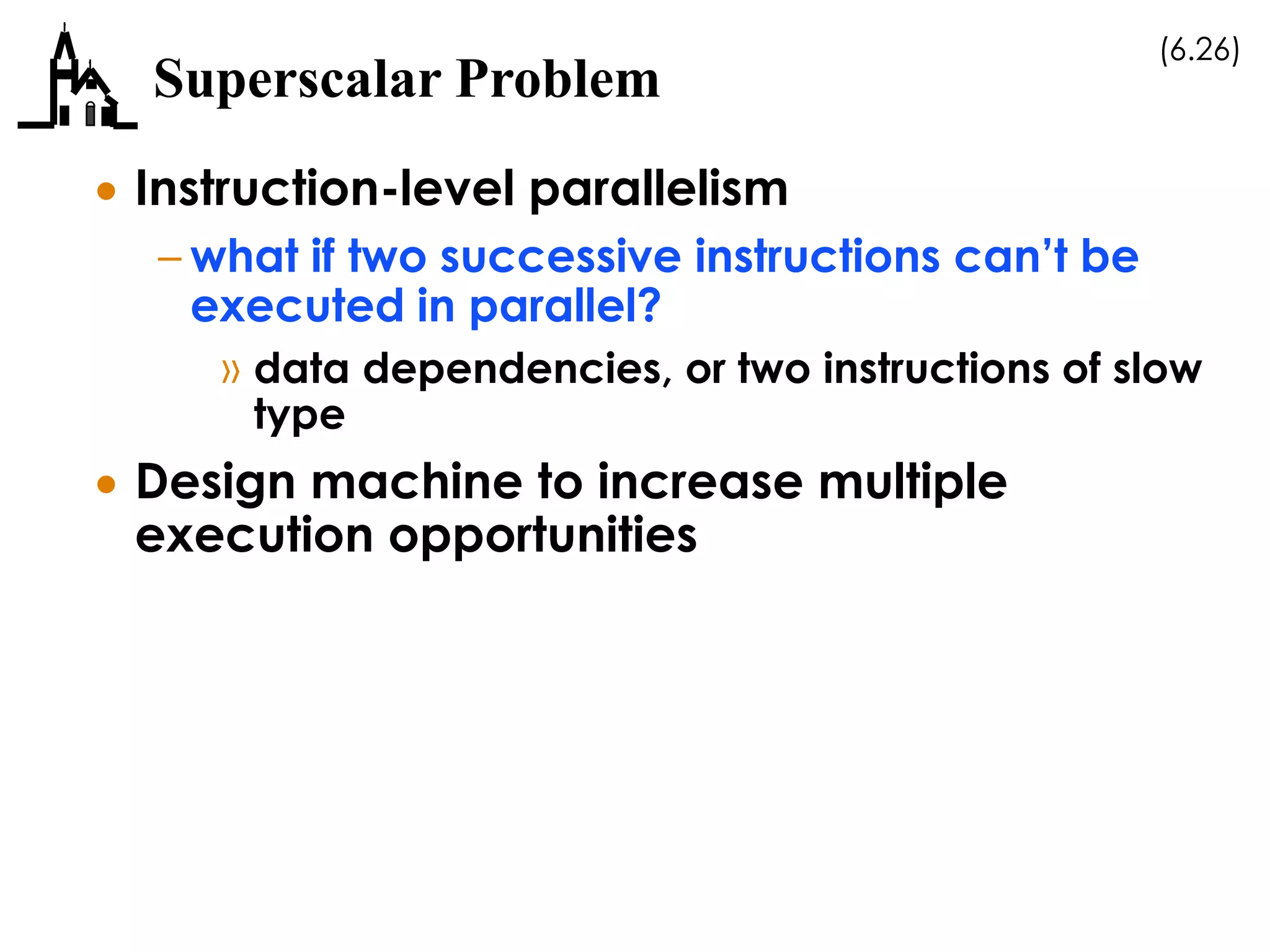 (6.26)
Superscalar Problem
 Instruction-level parallelism
– what if two successive instructions can’t be
executed in parallel?
» data dependencies, or two instructions of slow
type
 Design machine to increase multiple
execution opportunities
 