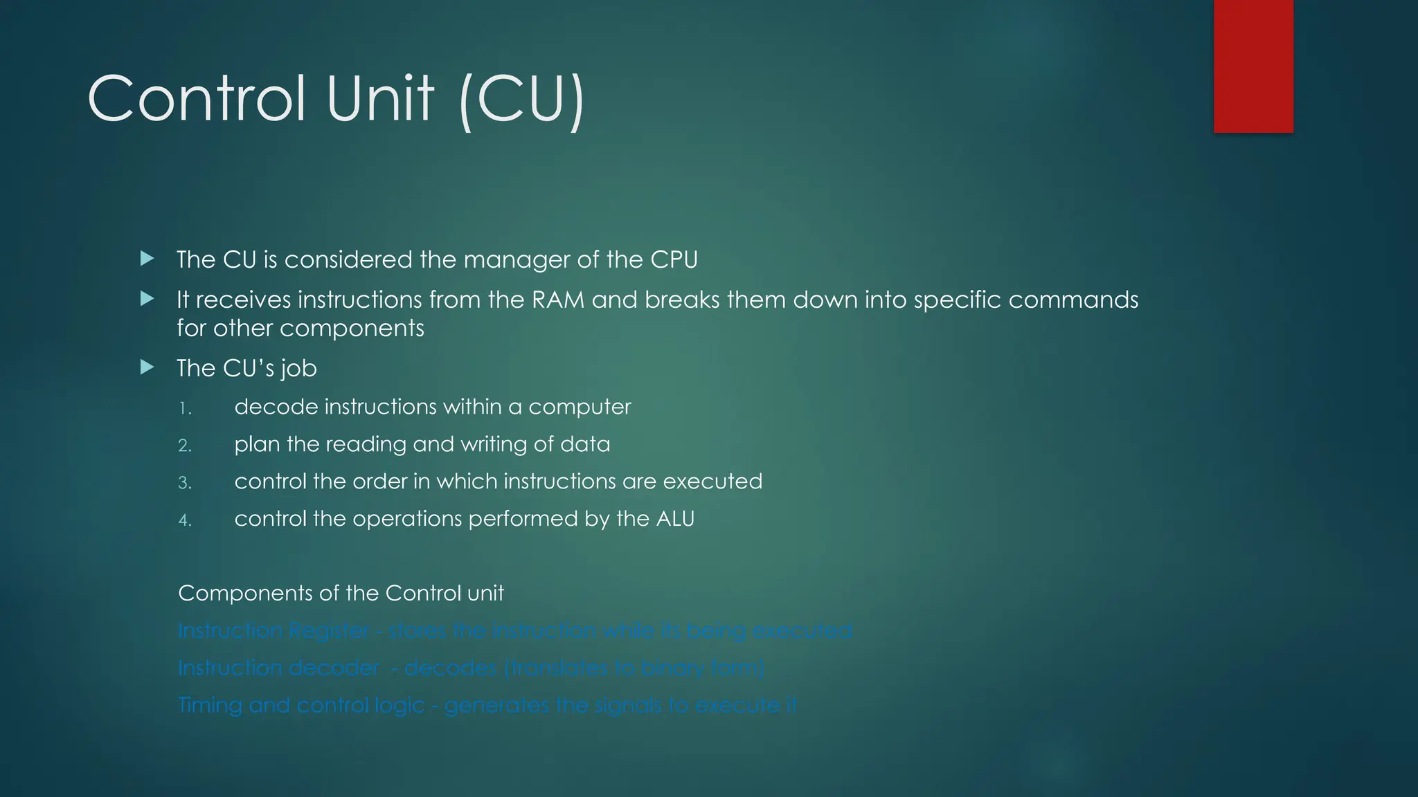 Control Unit (CU)
 The CU is considered the manager of the CPU
 It receives instructions from the RAM and breaks them down into specific commands
for other components
 The CU’s job
1. decode instructions within a computer
2. plan the reading and writing of data
3. control the order in which instructions are executed
4. control the operations performed by the ALU
Components of the Control unit
Instruction Register - stores the instruction while its being executed
Instruction decoder - decodes (translates to binary form)
Timing and control logic - generates the signals to execute it
 