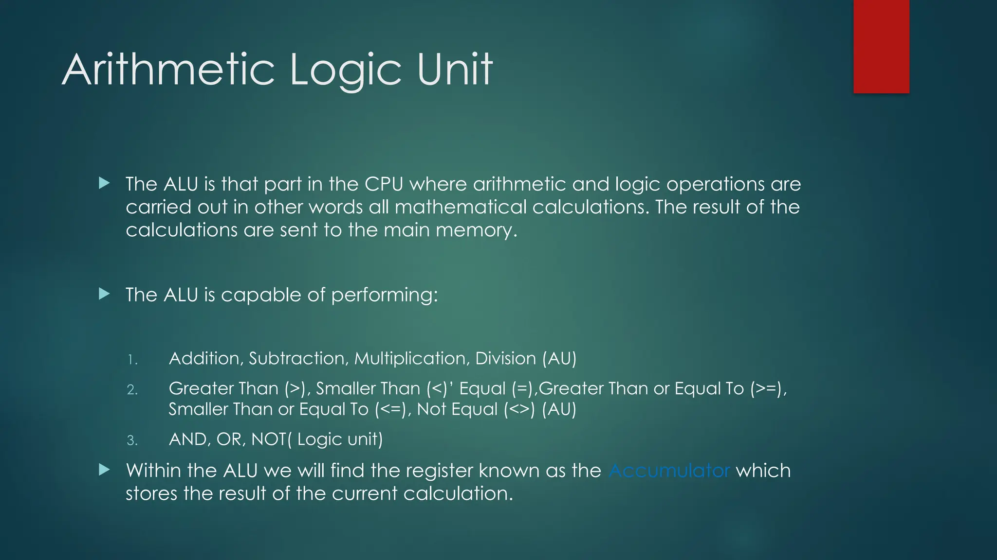 Arithmetic Logic Unit
 The ALU is that part in the CPU where arithmetic and logic operations are
carried out in other words all mathematical calculations. The result of the
calculations are sent to the main memory.
 The ALU is capable of performing:
1. Addition, Subtraction, Multiplication, Division (AU)
2. Greater Than (>), Smaller Than (<)’ Equal (=),Greater Than or Equal To (>=),
Smaller Than or Equal To (<=), Not Equal (<>) (AU)
3. AND, OR, NOT( Logic unit)
 Within the ALU we will find the register known as the Accumulator which
stores the result of the current calculation.
 