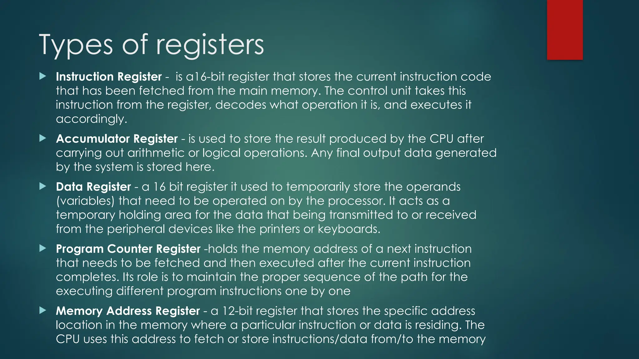 Types of registers
 Instruction Register - is a16-bit register that stores the current instruction code
that has been fetched from the main memory. The control unit takes this
instruction from the register, decodes what operation it is, and executes it
accordingly.
 Accumulator Register - is used to store the result produced by the CPU after
carrying out arithmetic or logical operations. Any final output data generated
by the system is stored here.
 Data Register - a 16 bit register it used to temporarily store the operands
(variables) that need to be operated on by the processor. It acts as a
temporary holding area for the data that being transmitted to or received
from the peripheral devices like the printers or keyboards.
 Program Counter Register -holds the memory address of a next instruction
that needs to be fetched and then executed after the current instruction
completes. Its role is to maintain the proper sequence of the path for the
executing different program instructions one by one
 Memory Address Register - a 12-bit register that stores the specific address
location in the memory where a particular instruction or data is residing. The
CPU uses this address to fetch or store instructions/data from/to the memory
 
