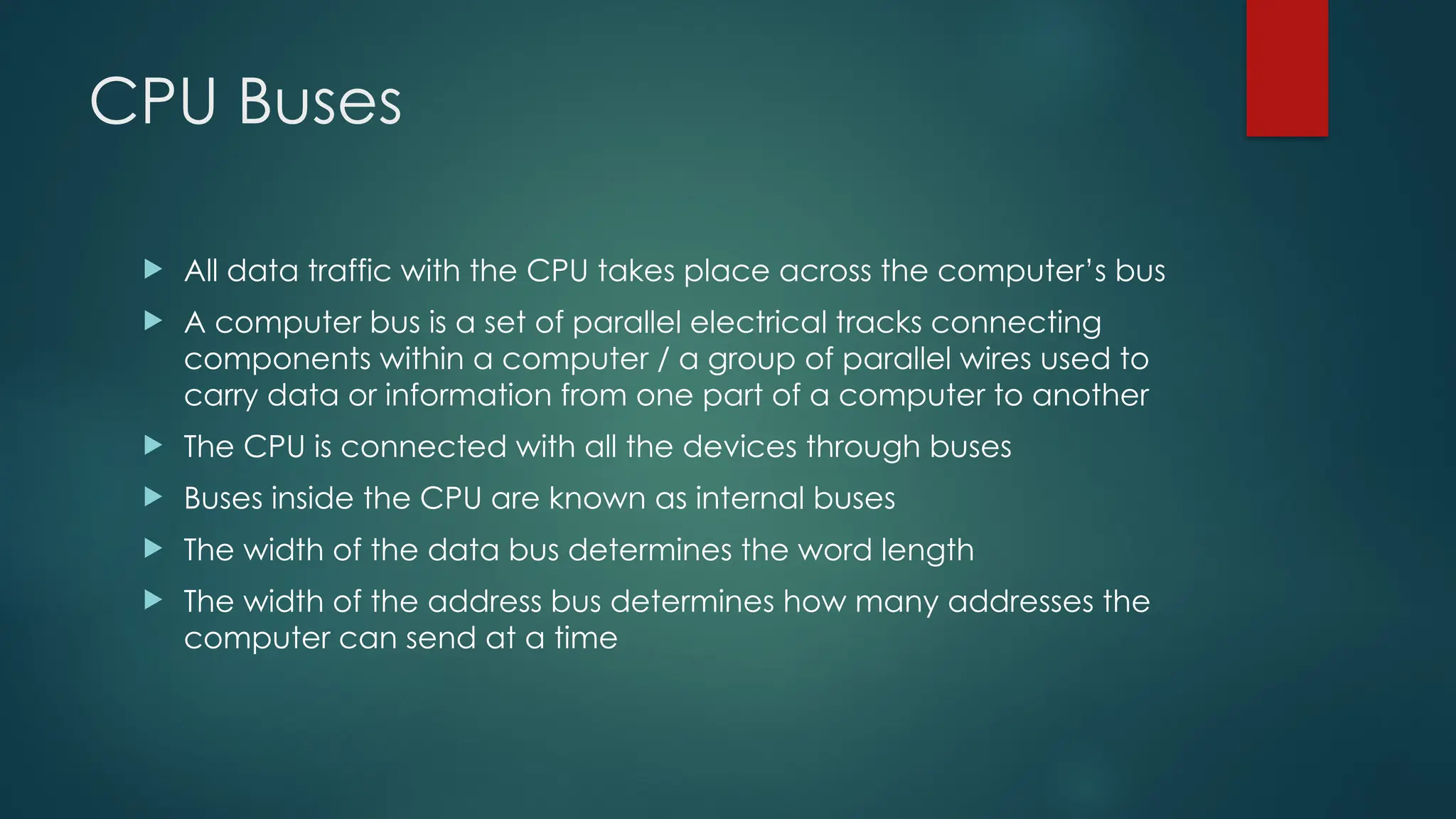 CPU Buses
 All data traffic with the CPU takes place across the computer’s bus
 A computer bus is a set of parallel electrical tracks connecting
components within a computer / a group of parallel wires used to
carry data or information from one part of a computer to another
 The CPU is connected with all the devices through buses
 Buses inside the CPU are known as internal buses
 The width of the data bus determines the word length
 The width of the address bus determines how many addresses the
computer can send at a time
 