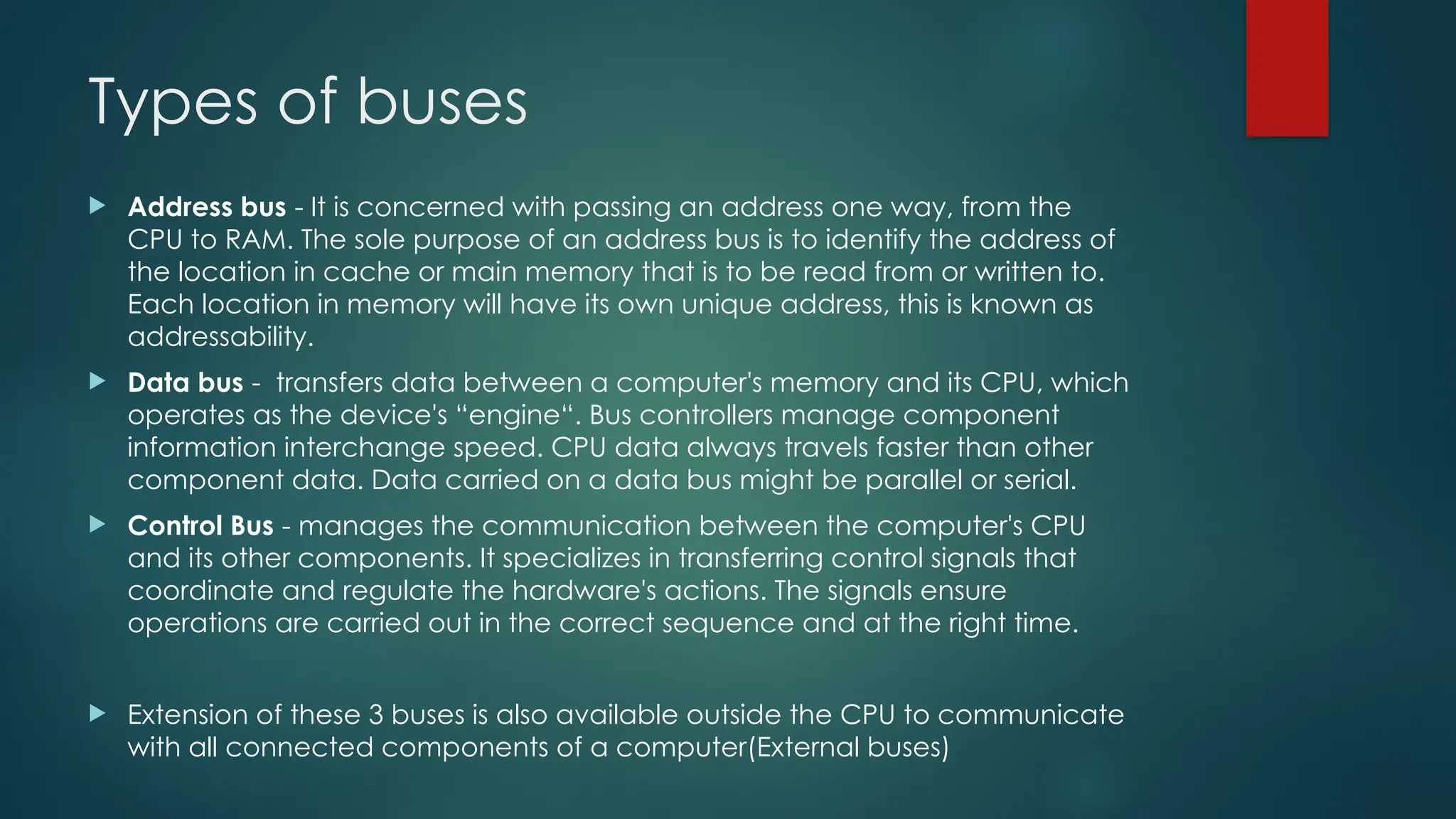 Types of buses
 Address bus - It is concerned with passing an address one way, from the
CPU to RAM. The sole purpose of an address bus is to identify the address of
the location in cache or main memory that is to be read from or written to.
Each location in memory will have its own unique address, this is known as
addressability.
 Data bus - transfers data between a computer's memory and its CPU, which
operates as the device's “engine“. Bus controllers manage component
information interchange speed. CPU data always travels faster than other
component data. Data carried on a data bus might be parallel or serial.
 Control Bus - manages the communication between the computer's CPU
and its other components. It specializes in transferring control signals that
coordinate and regulate the hardware's actions. The signals ensure
operations are carried out in the correct sequence and at the right time.
 Extension of these 3 buses is also available outside the CPU to communicate
with all connected components of a computer(External buses)
 