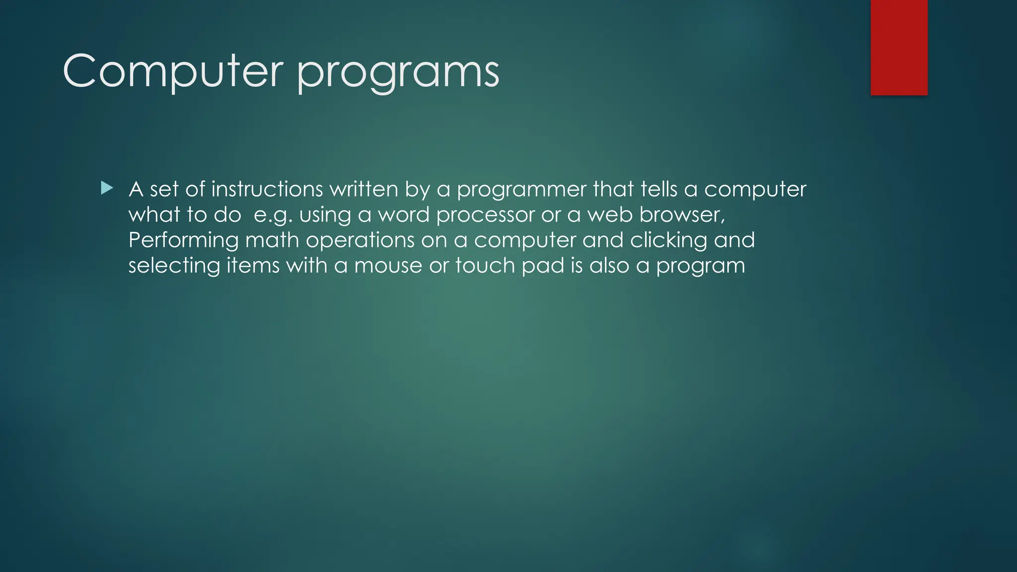 Computer programs
 A set of instructions written by a programmer that tells a computer
what to do e.g. using a word processor or a web browser,
Performing math operations on a computer and clicking and
selecting items with a mouse or touch pad is also a program
 