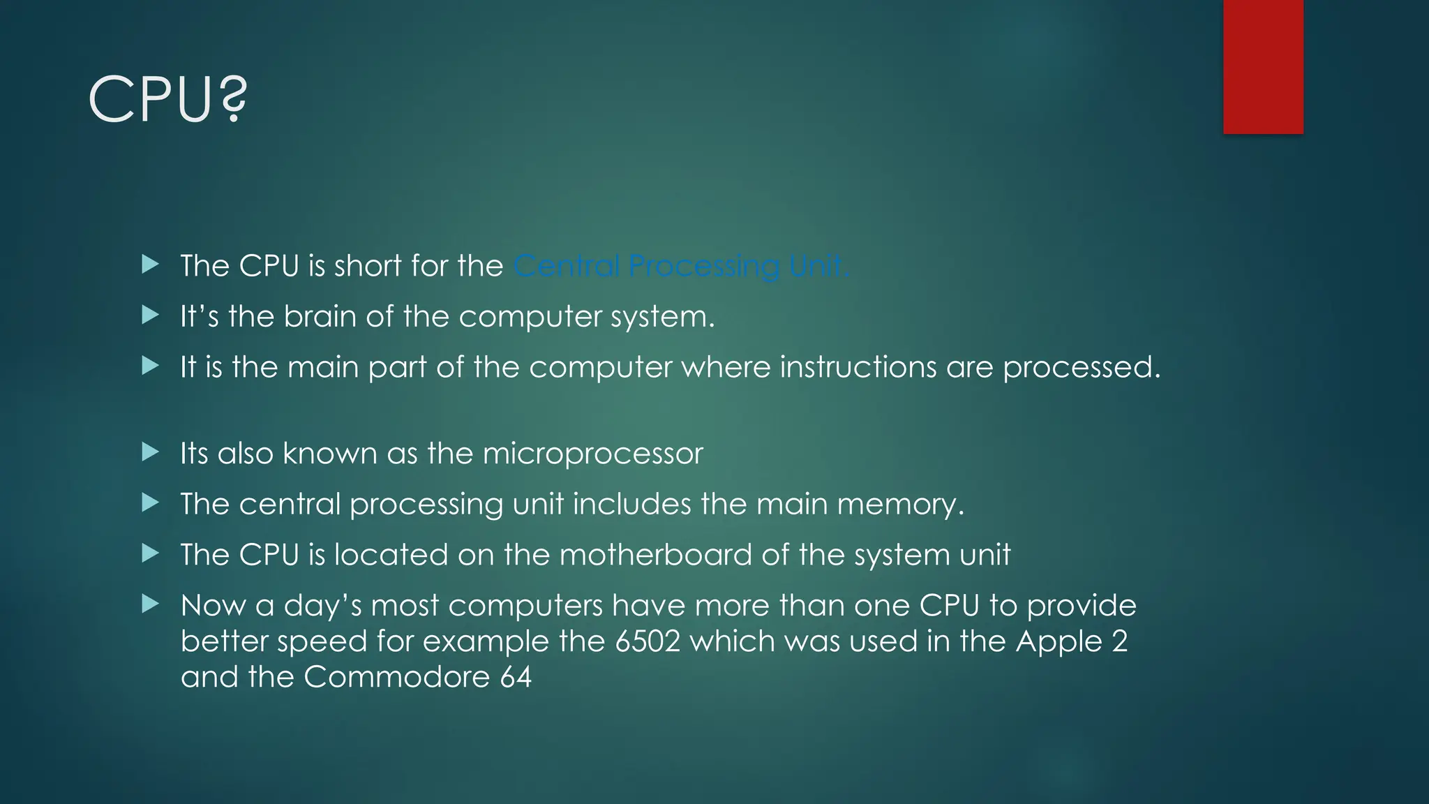 CPU?
 The CPU is short for the Central Processing Unit.
 It’s the brain of the computer system.
 It is the main part of the computer where instructions are processed.
 Its also known as the microprocessor
 The central processing unit includes the main memory.
 The CPU is located on the motherboard of the system unit
 Now a day’s most computers have more than one CPU to provide
better speed for example the 6502 which was used in the Apple 2
and the Commodore 64
 