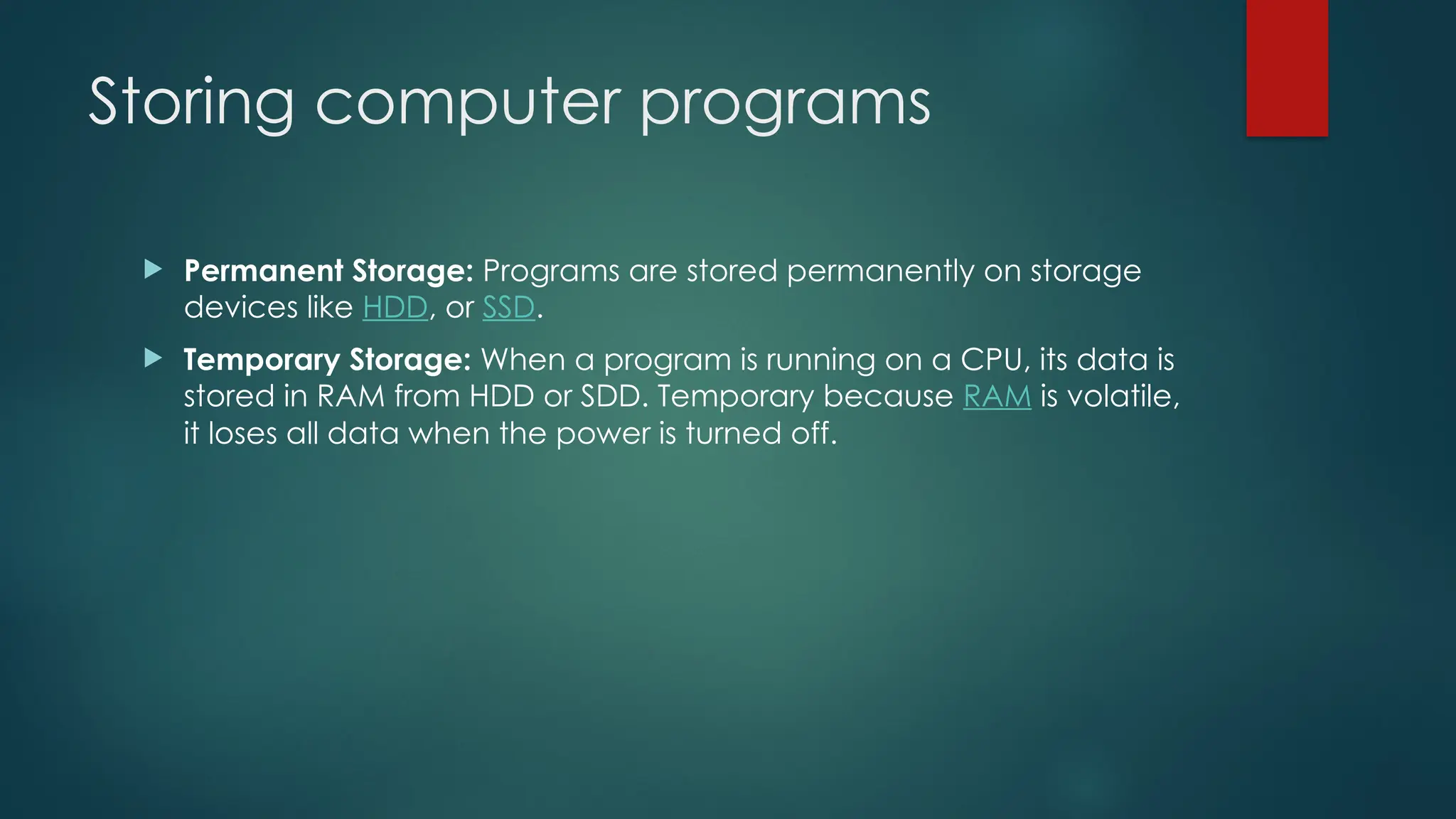 Storing computer programs
 Permanent Storage: Programs are stored permanently on storage
devices like HDD, or SSD.
 Temporary Storage: When a program is running on a CPU, its data is
stored in RAM from HDD or SDD. Temporary because RAM is volatile,
it loses all data when the power is turned off.
 