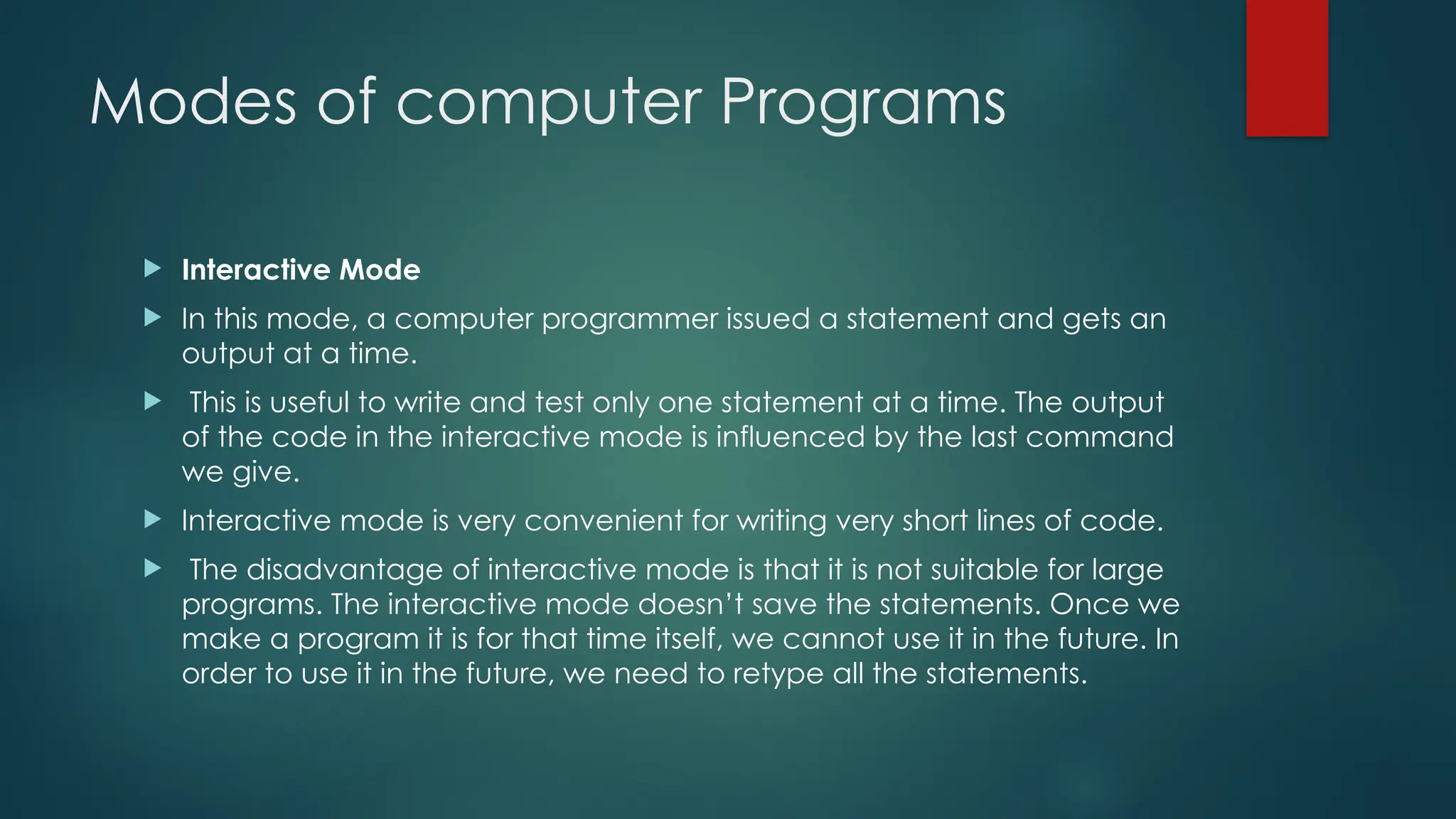 Modes of computer Programs
 Interactive Mode
 In this mode, a computer programmer issued a statement and gets an
output at a time.
 This is useful to write and test only one statement at a time. The output
of the code in the interactive mode is influenced by the last command
we give.
 Interactive mode is very convenient for writing very short lines of code.
 The disadvantage of interactive mode is that it is not suitable for large
programs. The interactive mode doesn’t save the statements. Once we
make a program it is for that time itself, we cannot use it in the future. In
order to use it in the future, we need to retype all the statements.
 