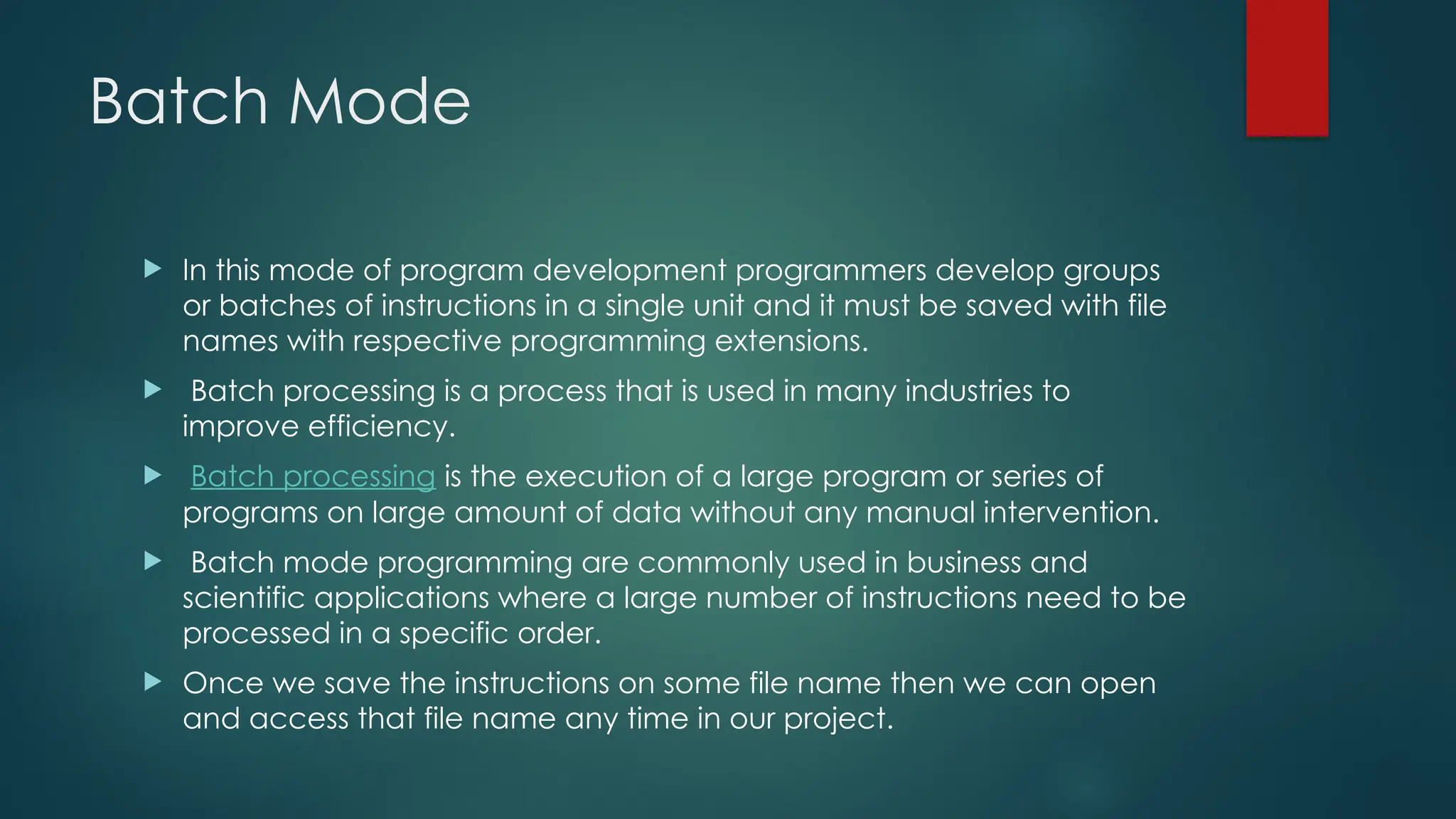Batch Mode
 In this mode of program development programmers develop groups
or batches of instructions in a single unit and it must be saved with file
names with respective programming extensions.
 Batch processing is a process that is used in many industries to
improve efficiency.
 Batch processing is the execution of a large program or series of
programs on large amount of data without any manual intervention.
 Batch mode programming are commonly used in business and
scientific applications where a large number of instructions need to be
processed in a specific order.
 Once we save the instructions on some file name then we can open
and access that file name any time in our project.
 