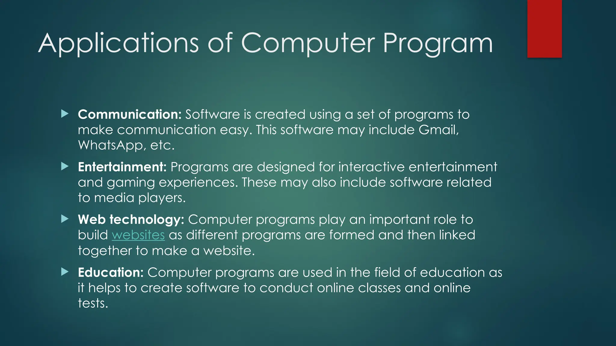 Applications of Computer Program
 Communication: Software is created using a set of programs to
make communication easy. This software may include Gmail,
WhatsApp, etc.
 Entertainment: Programs are designed for interactive entertainment
and gaming experiences. These may also include software related
to media players.
 Web technology: Computer programs play an important role to
build websites as different programs are formed and then linked
together to make a website.
 Education: Computer programs are used in the field of education as
it helps to create software to conduct online classes and online
tests.
 