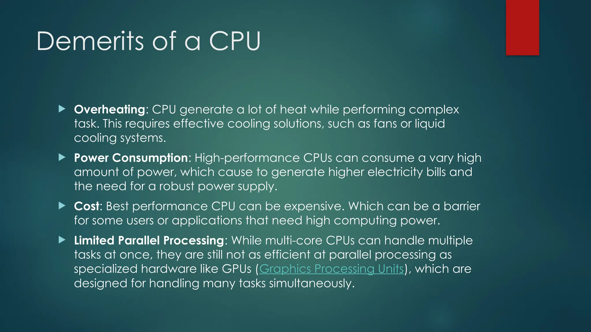Demerits of a CPU
 Overheating: CPU generate a lot of heat while performing complex
task. This requires effective cooling solutions, such as fans or liquid
cooling systems.
 Power Consumption: High-performance CPUs can consume a vary high
amount of power, which cause to generate higher electricity bills and
the need for a robust power supply.
 Cost: Best performance CPU can be expensive. Which can be a barrier
for some users or applications that need high computing power.
 Limited Parallel Processing: While multi-core CPUs can handle multiple
tasks at once, they are still not as efficient at parallel processing as
specialized hardware like GPUs (Graphics Processing Units), which are
designed for handling many tasks simultaneously.
 