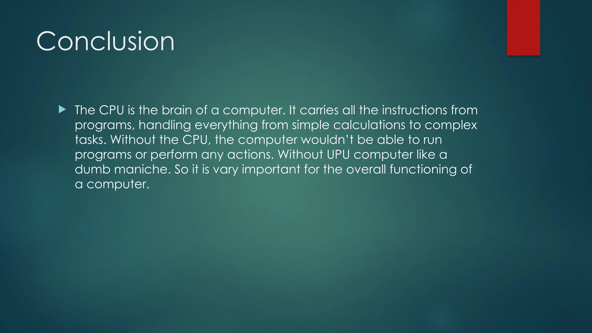 Conclusion
 The CPU is the brain of a computer. It carries all the instructions from
programs, handling everything from simple calculations to complex
tasks. Without the CPU, the computer wouldn’t be able to run
programs or perform any actions. Without UPU computer like a
dumb maniche. So it is vary important for the overall functioning of
a computer.
 