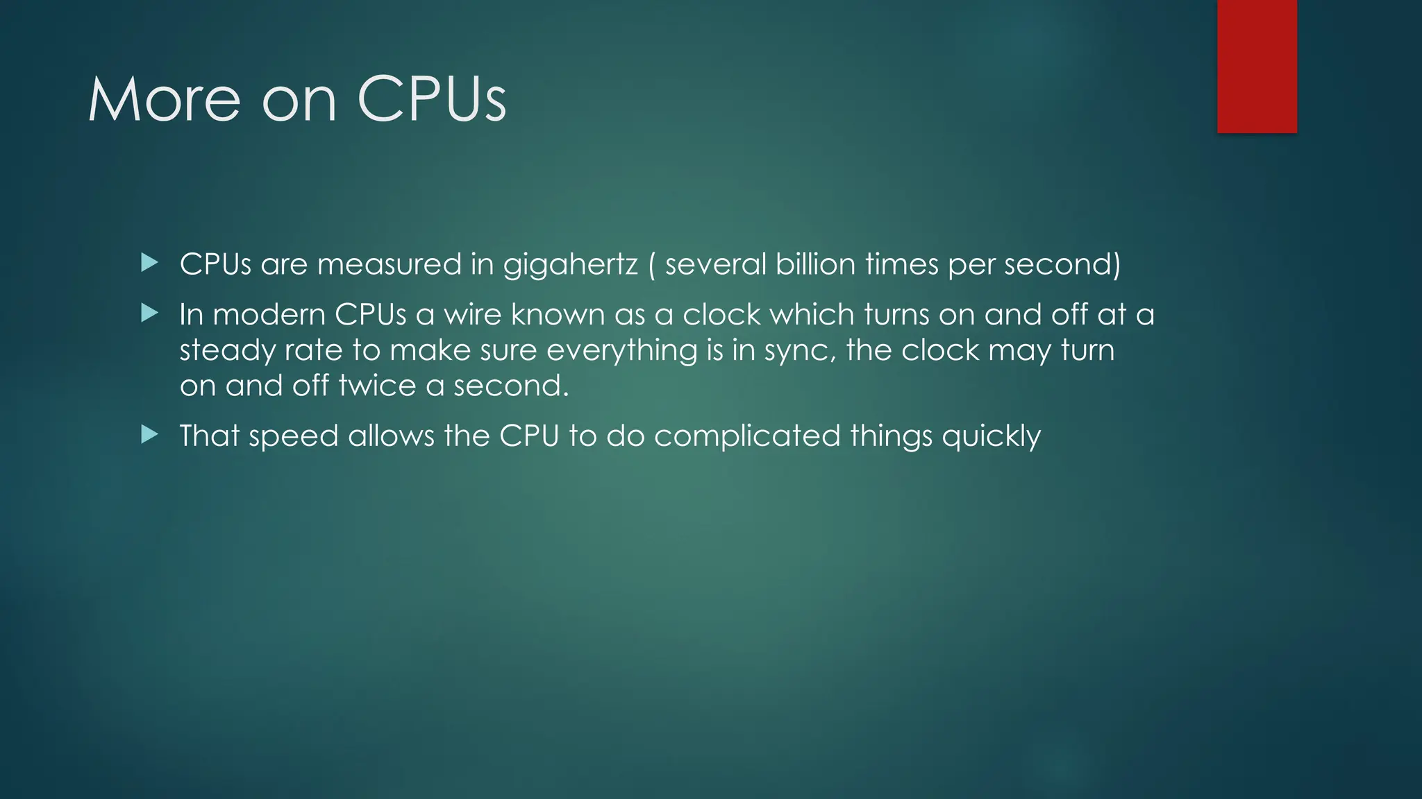 More on CPUs
 CPUs are measured in gigahertz ( several billion times per second)
 In modern CPUs a wire known as a clock which turns on and off at a
steady rate to make sure everything is in sync, the clock may turn
on and off twice a second.
 That speed allows the CPU to do complicated things quickly
 