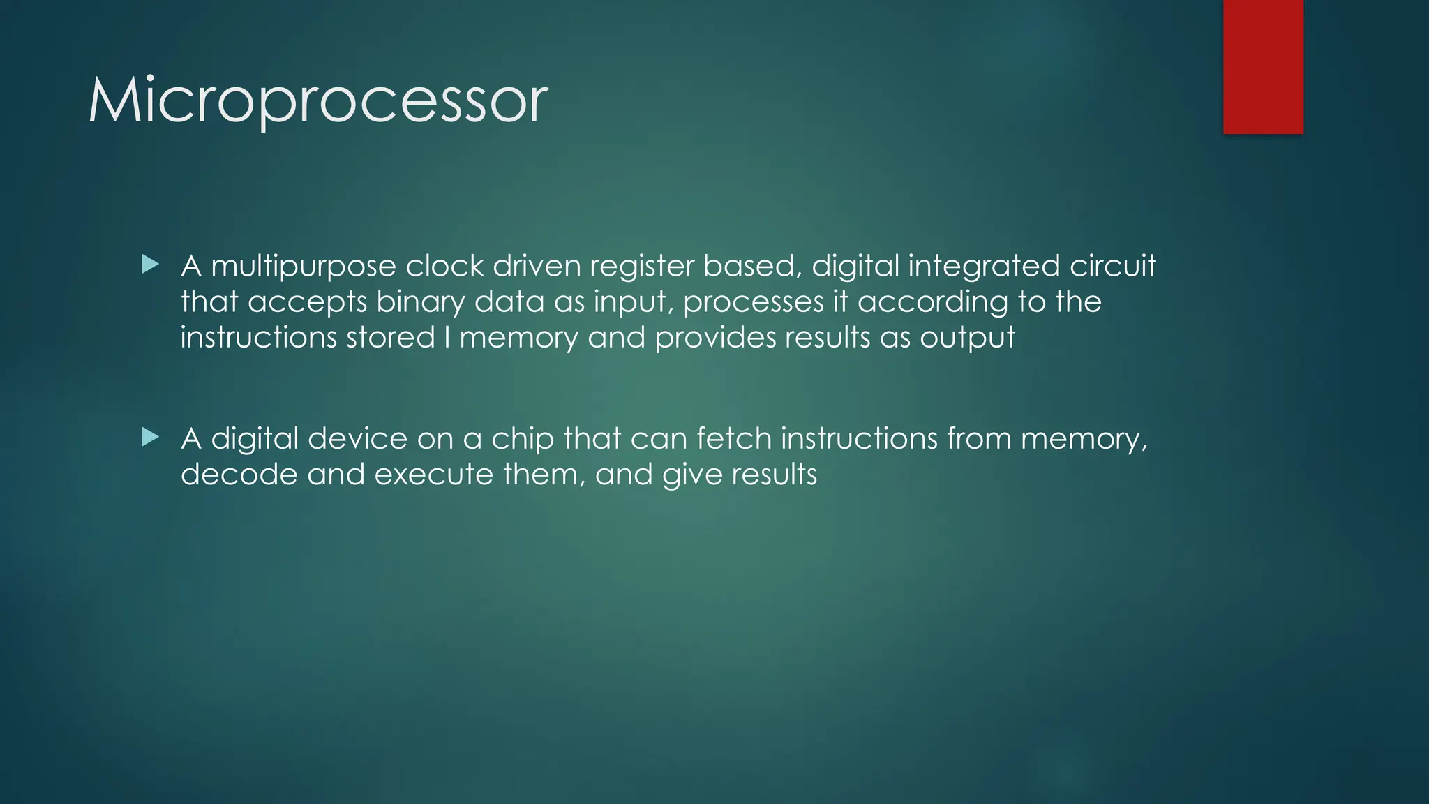 Microprocessor
 A multipurpose clock driven register based, digital integrated circuit
that accepts binary data as input, processes it according to the
instructions stored I memory and provides results as output
 A digital device on a chip that can fetch instructions from memory,
decode and execute them, and give results
 