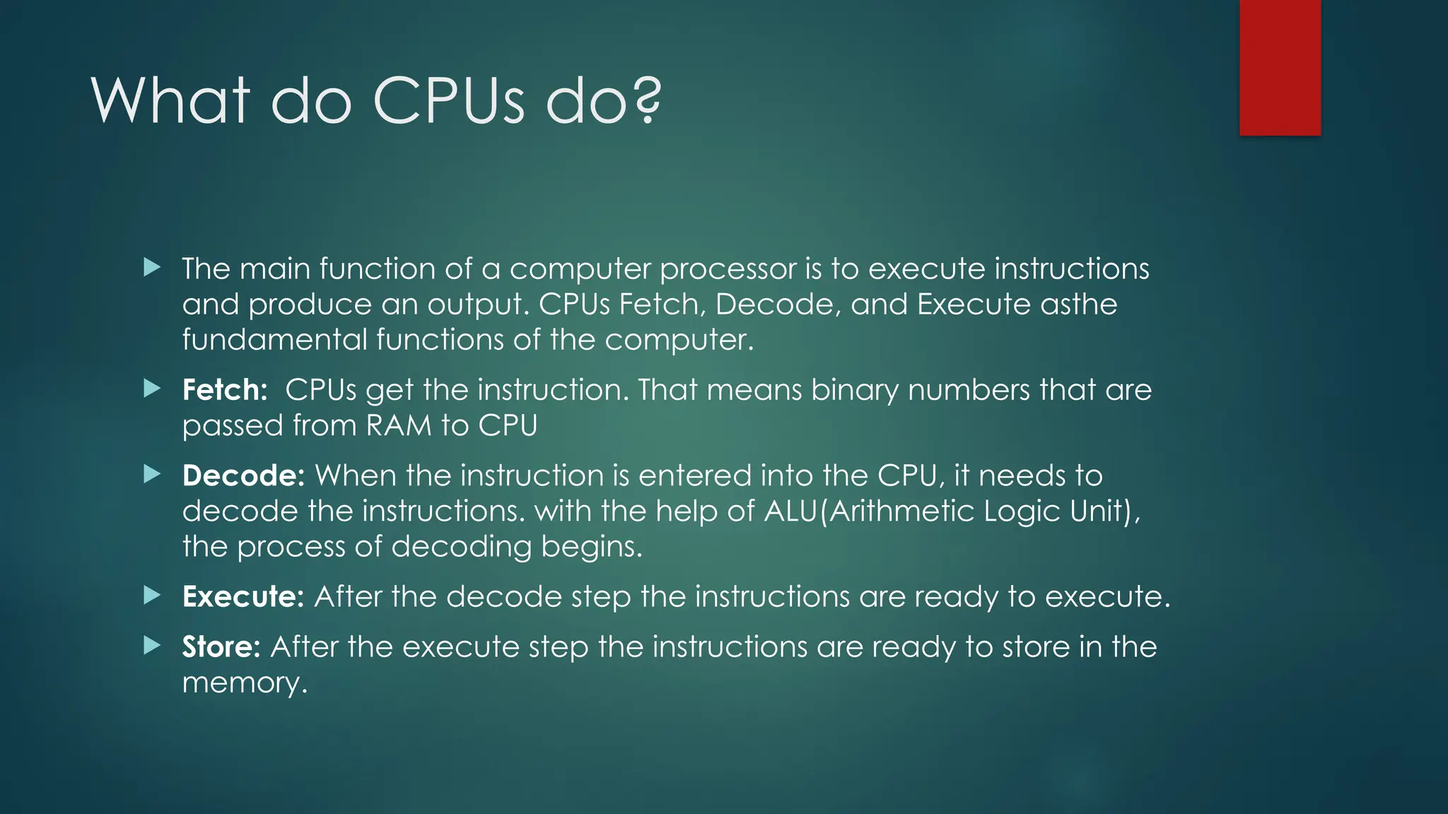 What do CPUs do?
 The main function of a computer processor is to execute instructions
and produce an output. CPUs Fetch, Decode, and Execute asthe
fundamental functions of the computer.
 Fetch: CPUs get the instruction. That means binary numbers that are
passed from RAM to CPU
 Decode: When the instruction is entered into the CPU, it needs to
decode the instructions. with the help of ALU(Arithmetic Logic Unit),
the process of decoding begins.
 Execute: After the decode step the instructions are ready to execute.
 Store: After the execute step the instructions are ready to store in the
memory.
 